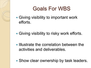 Goals For WBS
 Giving visibility to important work
efforts.
 Giving visibility to risky work efforts.
 Illustrate the correlation between the
activities and deliverables.
 Show clear ownership by task leaders.
 