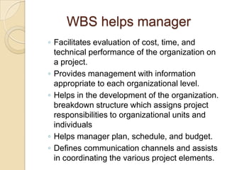 WBS helps manager
◦ Facilitates evaluation of cost, time, and
technical performance of the organization on
a project.
◦ Provides management with information
appropriate to each organizational level.
◦ Helps in the development of the organization.
breakdown structure which assigns project
responsibilities to organizational units and
individuals
◦ Helps manager plan, schedule, and budget.
◦ Defines communication channels and assists
in coordinating the various project elements.
 