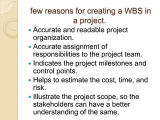 few reasons for creating a WBS in
a project.
 Accurate and readable project
organization.
 Accurate assignment of
responsibilities to the project team.
 Indicates the project milestones and
control points.
 Helps to estimate the cost, time, and
risk.
 Illustrate the project scope, so the
stakeholders can have a better
understanding of the same.
 