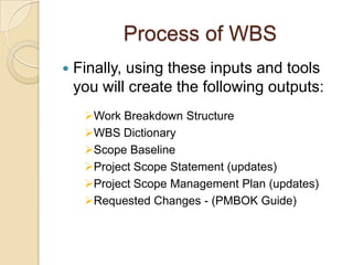 Process of WBS
 Finally, using these inputs and tools
you will create the following outputs:
Work Breakdown Structure
WBS Dictionary
Scope Baseline
Project Scope Statement (updates)
Project Scope Management Plan (updates)
Requested Changes - (PMBOK Guide)
 