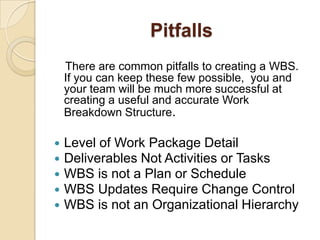 Pitfalls
There are common pitfalls to creating a WBS.
If you can keep these few possible, you and
your team will be much more successful at
creating a useful and accurate Work
Breakdown Structure.
 Level of Work Package Detail
 Deliverables Not Activities or Tasks
 WBS is not a Plan or Schedule
 WBS Updates Require Change Control
 WBS is not an Organizational Hierarchy
 