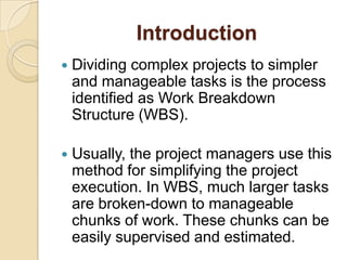 Introduction
 Dividing complex projects to simpler
and manageable tasks is the process
identified as Work Breakdown
Structure (WBS).
 Usually, the project managers use this
method for simplifying the project
execution. In WBS, much larger tasks
are broken-down to manageable
chunks of work. These chunks can be
easily supervised and estimated.
 