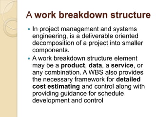 A work breakdown structure
 In project management and systems
engineering, is a deliverable oriented
decomposition of a project into smaller
components.
 A work breakdown structure element
may be a product, data, a service, or
any combination. A WBS also provides
the necessary framework for detailed
cost estimating and control along with
providing guidance for schedule
development and control
 