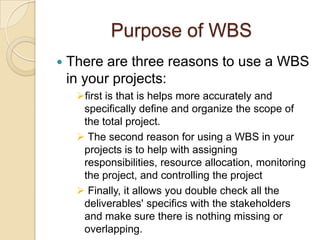 Purpose of WBS
 There are three reasons to use a WBS
in your projects:
first is that is helps more accurately and
specifically define and organize the scope of
the total project.
 The second reason for using a WBS in your
projects is to help with assigning
responsibilities, resource allocation, monitoring
the project, and controlling the project
 Finally, it allows you double check all the
deliverables' specifics with the stakeholders
and make sure there is nothing missing or
overlapping.
 