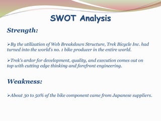 SWOT Analysis
Strength:
By the utilization of Web Breakdown Structure, Trek Bicycle Inc. had
turned into the world's no. 1 bike producer in the entire world.
Trek's ardor for development, quality, and execution comes out on
top with cutting edge thinking and forefront engineering.
Weakness:
About 30 to 50% of the bike component came from Japanese suppliers.
 