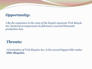 Opportunity:
By the expansion in the costs of the bicycle segments Trek Bicycle
Inc. declared arrangements its fabricate a second Wisconsin
production line.
Threats:
Contenders of Trek Bicycles Inc. is the second biggest bike maker
Elite Bicycles.
 