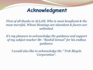 Acknowledgment
First of all thanks to ALLAH, Who is most beneficent & the
most merciful, Whose blessings are abundant & favors are
unlimited.
It’s my pleasure to acknowledge the guidance and support
of my subject teacher Mr. “Rashid Ismael” for his endless
guidance.
I would also like to acknowledge the “ Trek Bicycle
Corporation“.
 