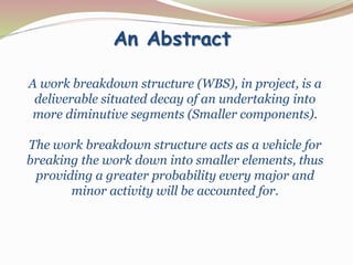 An Abstract
A work breakdown structure (WBS), in project, is a
deliverable situated decay of an undertaking into
more diminutive segments (Smaller components).
The work breakdown structure acts as a vehicle for
breaking the work down into smaller elements, thus
providing a greater probability every major and
minor activity will be accounted for.
 