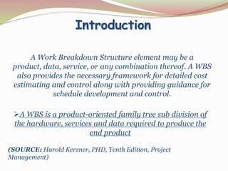 Introduction
A Work Breakdown Structure element may be a
product, data, service, or any combination thereof. A WBS
also provides the necessary framework for detailed cost
estimating and control along with providing guidance for
schedule development and control.
A WBS is a product-oriented family tree sub division of
the hardware, services and data required to produce the
end product
(SOURCE: Harold Kerzner, PHD, Tenth Edition, Project
Management)
 