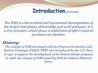 Introduction (continues)
The WBS is a hierarchical and incremental decomposition of
the project into phases, deliverables and work packages. It is
a tree structure, which shows a subdivision of effort required
to achieve an objective.
History:
The concept of WBS developed with the Program Evaluation And
Review Technique (PERT). PERT was introduced by the U.S. Navy
in 1957 to support the development of its Polaris missile program.
In 1968, the concept of WBS issued by DOD for Defense Material
Items.
 