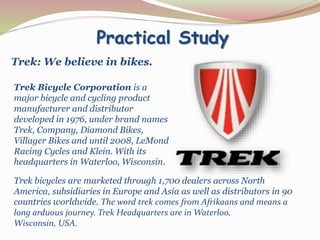 Practical Study
Trek: We believe in bikes.
Trek Bicycle Corporation is a
major bicycle and cycling product
manufacturer and distributor
developed in 1976, under brand names
Trek, Company, Diamond Bikes,
Villager Bikes and until 2008, LeMond
Racing Cycles and Klein. With its
headquarters in Waterloo, Wisconsin.
Trek bicycles are marketed through 1,700 dealers across North
America, subsidiaries in Europe and Asia as well as distributors in 90
countries worldwide. The word trek comes from Afrikaans and means a
long arduous journey. Trek Headquarters are in Waterloo,
Wisconsin, USA.
 