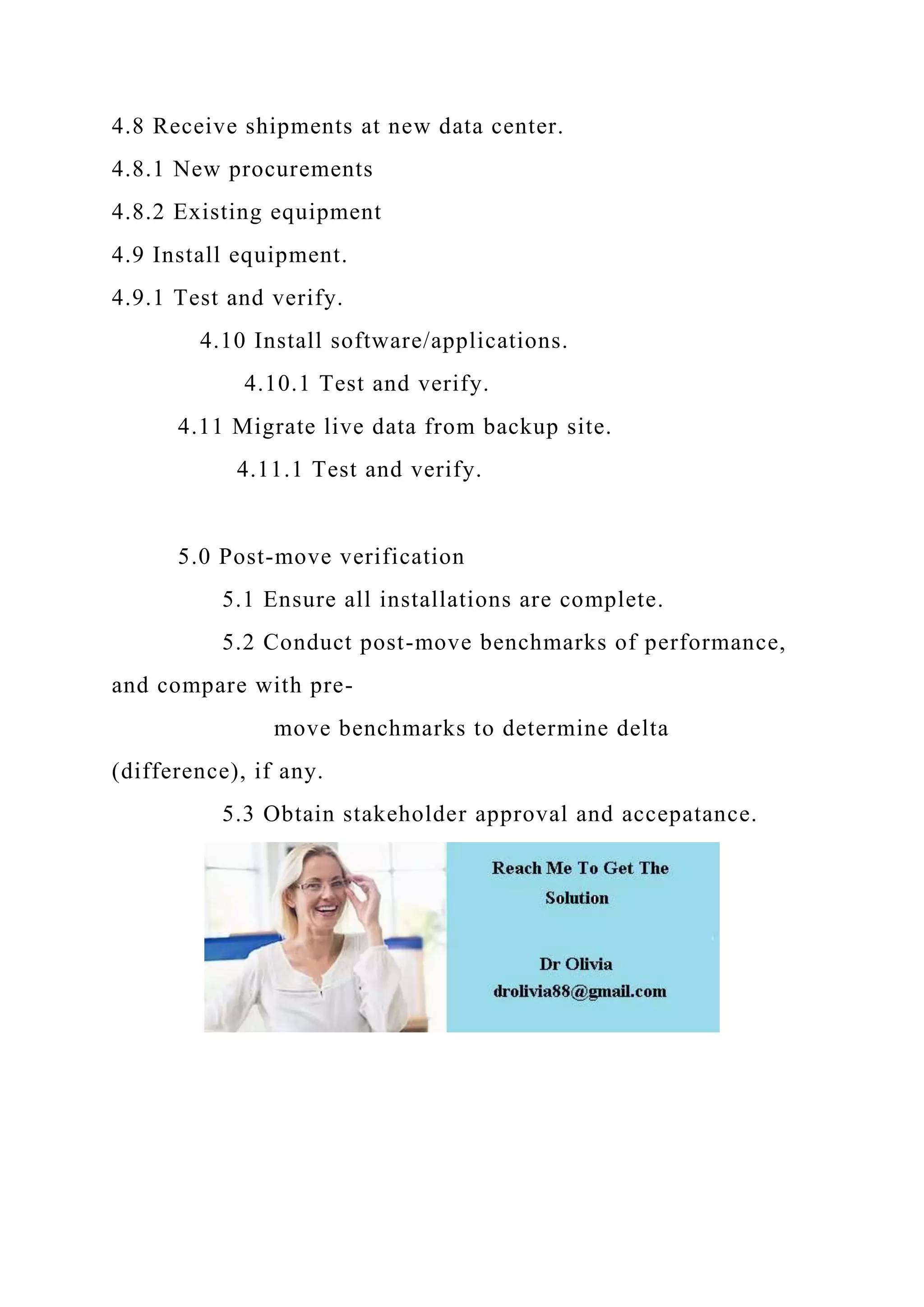 4.8 Receive shipments at new data center.
4.8.1 New procurements
4.8.2 Existing equipment
4.9 Install equipment.
4.9.1 Test and verify.
4.10 Install software/applications.
4.10.1 Test and verify.
4.11 Migrate live data from backup site.
4.11.1 Test and verify.
5.0 Post-move verification
5.1 Ensure all installations are complete.
5.2 Conduct post-move benchmarks of performance,
and compare with pre-
move benchmarks to determine delta
(difference), if any.
5.3 Obtain stakeholder approval and accepatance.
 
