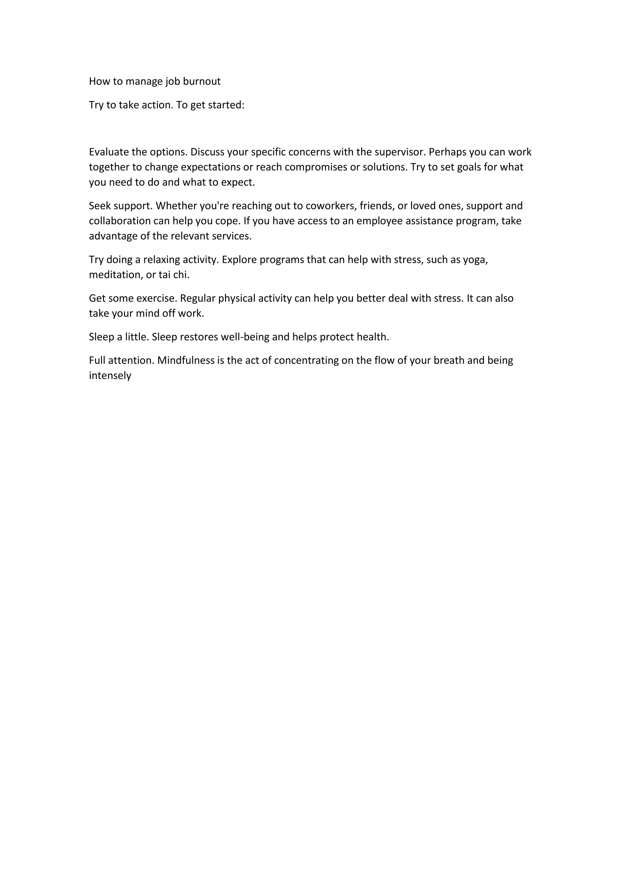 How to manage job burnout
Try to take action. To get started:
Evaluate the options. Discuss your specific concerns with the supervisor. Perhaps you can work
together to change expectations or reach compromises or solutions. Try to set goals for what
you need to do and what to expect.
Seek support. Whether you're reaching out to coworkers, friends, or loved ones, support and
collaboration can help you cope. If you have access to an employee assistance program, take
advantage of the relevant services.
Try doing a relaxing activity. Explore programs that can help with stress, such as yoga,
meditation, or tai chi.
Get some exercise. Regular physical activity can help you better deal with stress. It can also
take your mind off work.
Sleep a little. Sleep restores well-being and helps protect health.
Full attention. Mindfulness is the act of concentrating on the flow of your breath and being
intensely
 