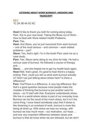 LISTENING ABOUT WORK BURNOUT: ANSWERS AND
TRANSCRIPT
KEY:
1C 2A 3B 4A 5C 6C
Host:I’d like to thank you both for coming along today.
Pam, this is your new book, Taking the Blues out of Work -
How to Deal with Work-related Health Problems.
Pam: Yes.
Host: And Steve, you’ve just recovered from work burnout
– one of the most serious – and common – work related
problems – yes?
Steve: Yes, that’s right. I’m in the book! Pam used me as a
case study.
Pam: Yes, Steve came along to my clinic for help. He had a
serious case of burnout. He followed a course of therapy
and …
Steve: … and she helped me to get my health back again.
Host:Well, that’s great. It’s good to hear there’s a happy
ending. Pam, could you tell us what work burnout actually
is? Aren’t we just talking about stress here? Is there a
difference?
Pam: Yes!There is a difference. A very big difference. But
that’s a good question because most people make the
mistake of thinking that burnout is just another word for
stress – so I’ll start with that. Everyone understands stress.
We live in a world where stress is part of our everyday lives.
Burnout can be the result of too much stress, but it sn’t the
same thing. I once heard somebody says that if stress is
like drowning in an overload of work, burnout is more like
being all dried up. With stress we lose our energy, with
burnout we lose much more – our motivation, our hope …
and one very important difference between stress and
burnout is that we know when we are stressed, but we don’t
 