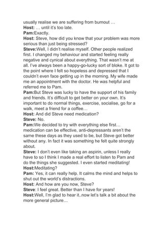 usually realise we are suffering from burnout …
Host: … until it’s too late.
Pam:Exactly.
Host: Steve, how did you know that your problem was more
serious than just being stressed?
Steve:Well, I didn’t realise myself. Other people realized
first. I changed my behaviour and started feeling really
negative and cynical about everything. That wasn’t me at
all. I’ve always been a happy-go-lucky sort of bloke. It got to
the point where I felt so hopeless and depressed that I
couldn’t even face getting up in the morning. My wife made
me an appointment with the doctor. He was helpful and
referred me to Pam.
Pam:But Steve was lucky to have the support of his family
and friends. It’s difficult to get better on your own. It’s
important to do normal things, exercise, socialise, go for a
walk, meet a friend for a coffee…
Host: And did Steve need medication?
Steve: No.
Pam:We decided to try with everything else first…
medication can be effective, anti-depressants aren’t the
same these days as they used to be, but Steve got better
without any. In fact it was something he felt quite strongly
about.
Steve: I don’t even like taking an aspirin, unless I really
have to so I think I made a real effort to listen to Pam and
do the things she suggested. I even started meditating!
Host:Meditating?
Pam: Yes, it can really help. It calms the mind and helps to
shut out the world’s distractions.
Host: And how are you now, Steve?
Steve: I feel great. Better than I have for years!
Host:Well, I’m glad to hear it..now let’s talk a bit about the
more general picture…
 