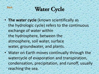 • The water cycle (known scientifically as
the hydrologic cycle) refers to the continuous
exchange of water within
the hydrosphere, between the
atmosphere, soil water, surface
water, groundwater, and plants.
• Water on Earth moves continually through the
watercycle of evaporation and transpiration,
condensation, precipitation, and runoff, usually
reaching the sea.
 