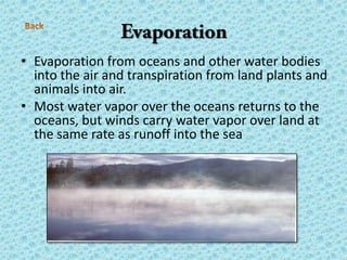 • Evaporation from oceans and other water bodies
into the air and transpiration from land plants and
animals into air.
• Most water vapor over the oceans returns to the
oceans, but winds carry water vapor over land at
the same rate as runoff into the sea
 