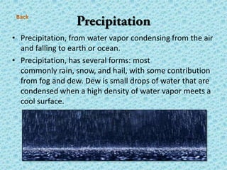 • Precipitation, from water vapor condensing from the air
and falling to earth or ocean.
• Precipitation, has several forms: most
commonly rain, snow, and hail, with some contribution
from fog and dew. Dew is small drops of water that are
condensed when a high density of water vapor meets a
cool surface.
 