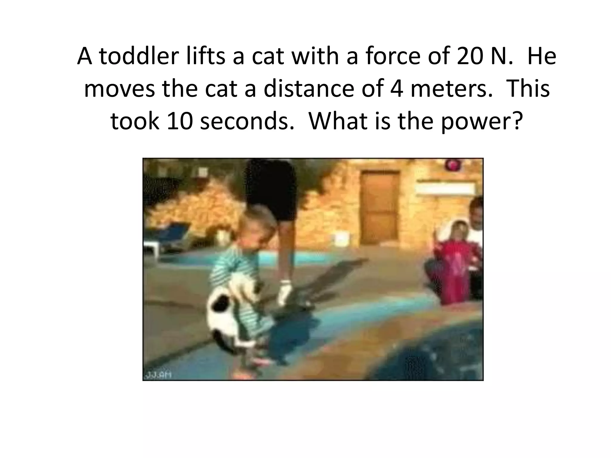 A toddler lifts a cat with a force of 20 N.  He moves the cat a distance of 4 meters.  This took 10 seconds.  What is the power?