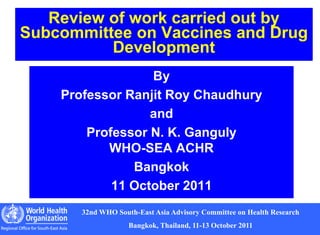 1
32nd WHO South-East Asia Advisory Committee on Health Research
Bangkok, Thailand, 11-13 October 2011
Review of work carried out by
Subcommittee on Vaccines and Drug
Development
By
Professor Ranjit Roy Chaudhury
and
Professor N. K. Ganguly
WHO-SEA ACHR
Bangkok
11 October 2011
 
