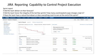 JIRA Reporting Capability to Control Project Execution
Sprint report
࡟ Did the team deliver on their forecast?
࡟ Did the team honor the integrity of the last few sprints? How many unanticipated scope changes crept in?
࡟ Does the team have a natural burndown or does everything crash to zero at the end of the sprint?
 