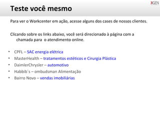 Teste você mesmo Para ver o Workcenter em ação, acesse alguns dos cases de nossos clientes. Clicando sobre os links abaixo, você será direcionado à página com a chamada para  o atendimento online. CPFL –  SAC energia elétrica MasterHealth –  tratamentos estéticos e Cirurgia Plástica DaimlerChrysler –  automotivo Habbib´s – ombudsman Alimentação Bairro Novo  –   vendas imobiliárias 