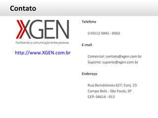 Contato http://www.XGEN.com.br Telefone (+5511) 5042 - 0562 E-mail Comercial: contato@xgen.com.br Suporte: suporte@xgen.com.br Endereço Rua Demóstenes 627, Conj. 23 Campo Belo - São Paulo, SP  CEP: 04614 - 013 