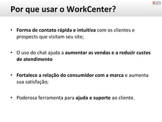 Por que usar o WorkCenter? Forma de contato rápida e intuitiva  com os clientes e prospects que visitam seu site; O uso do chat ajuda a  aumentar as vendas e a reduzir custos de atendimento Fortalece a relação do consumidor com a marca  e aumenta sua satisfação;  Poderosa ferramenta para  ajuda e suporte  ao cliente. 