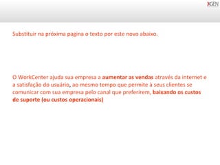 O WorkCenter ajuda sua empresa a  aumentar as vendas  através da internet e a satisfação do usuário ,  ao mesmo tempo que permite à seus clientes se comunicar com sua empresa pelo canal que preferirem,  baixando os custos de suporte (ou custos operacionais) Substituir na próxima pagina o texto por este novo abaixo. 