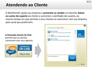 Atendendo ao Cliente O WorkCenter ajuda sua empresa a  aumentar as vendas  na internet,  baixar os custos do suporte  ao cliente e aumentar a satisfação do usuário, ao mesmo tempo em que permite a seus clientes se comunicar com sua empresa pelo canal que preferirem. A Chamada através de Chat permite que os clientes conversem com seus agentes 