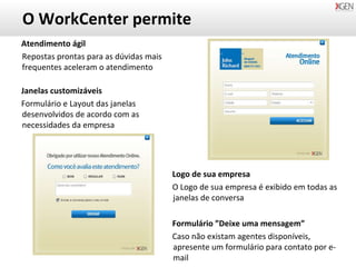 O WorkCenter permite Atendimento ágil Repostas prontas para as dúvidas mais frequentes aceleram o atendimento Janelas customizáveis Formulário e Layout das janelas desenvolvidos de acordo com as necessidades da empresa Logo de sua empresa O Logo de sua empresa é exibido em todas as janelas de conversa Formulário ”Deixe uma mensagem” Caso não existam agentes disponíveis, apresente um formulário para contato por e-mail 