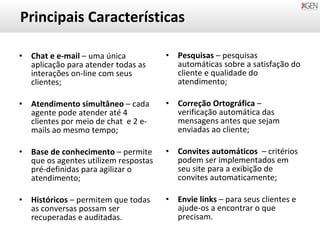 Principais Características Chat e e-mail  – uma única aplicação para atender todas as interações on-line com seus clientes; Atendimento simultâneo  – cada agente pode atender até 4 clientes por meio de chat  e 2 e-mails ao mesmo tempo; Base de conhecimento  – permite que os agentes utilizem respostas pré-definidas para agilizar o atendimento; Históricos  – permitem que todas as conversas possam ser recuperadas e auditadas. Pesquisas  – pesquisas automáticas sobre a satisfação do cliente e qualidade do atendimento; Correção Ortográfica  – verificação automática das mensagens antes que sejam enviadas ao cliente; Convites automáticos  – critérios  podem ser implementados em seu site para a exibição de convites automaticamente; Envie links  – para seus clientes e ajude-os a encontrar o que precisam. 