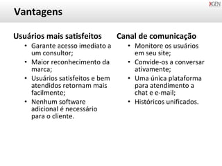 Vantagens Usuários mais satisfeitos Garante acesso imediato a um consultor; Maior reconhecimento da marca; Usuários satisfeitos e bem atendidos retornam mais facilmente; Nenhum software adicional é necessário para o cliente. Canal de comunicação Monitore os usuários em seu site; Convide-os a conversar ativamente; Uma única plataforma para atendimento a chat e e-mail; Históricos unificados. 