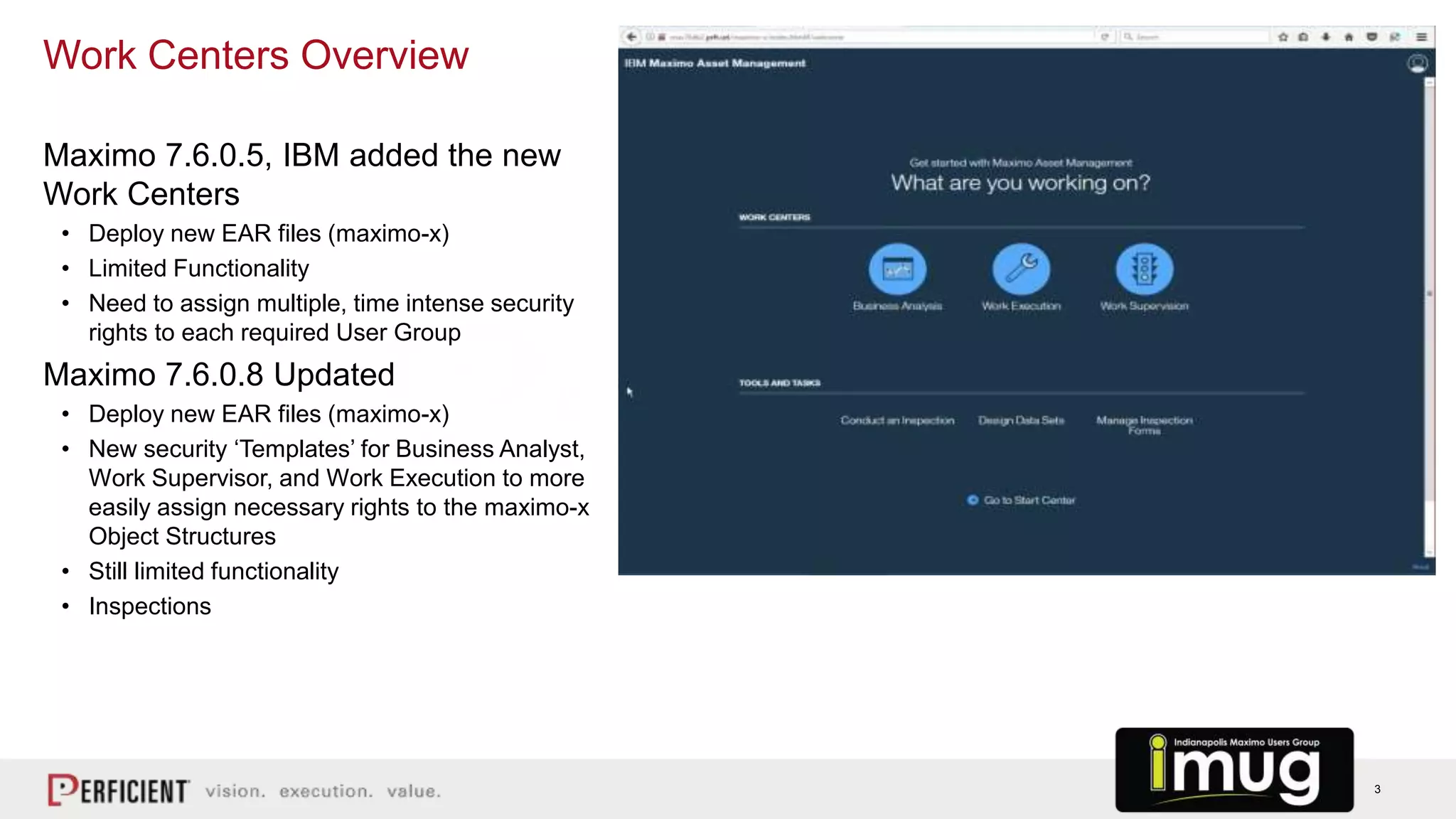 3
Maximo 7.6.0.5, IBM added the new
Work Centers
• Deploy new EAR files (maximo-x)
• Limited Functionality
• Need to assign multiple, time intense security
rights to each required User Group
Maximo 7.6.0.8 Updated
• Deploy new EAR files (maximo-x)
• New security ‘Templates’ for Business Analyst,
Work Supervisor, and Work Execution to more
easily assign necessary rights to the maximo-x
Object Structures
• Still limited functionality
• Inspections
Work Centers Overview
 
