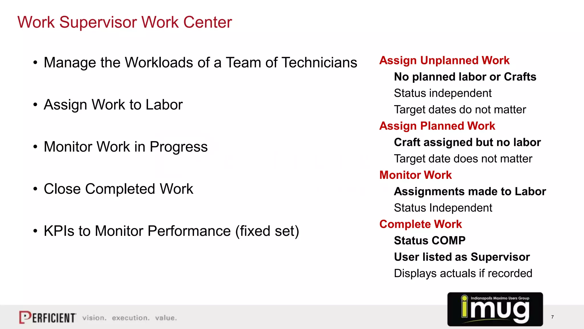 7
Assign Unplanned Work
No planned labor or Crafts
Status independent
Target dates do not matter
Assign Planned Work
Craft assigned but no labor
Target date does not matter
Monitor Work
Assignments made to Labor
Status Independent
Complete Work
Status COMP
User listed as Supervisor
Displays actuals if recorded
Work Supervisor Work Center
• Manage the Workloads of a Team of Technicians
• Assign Work to Labor
• Monitor Work in Progress
• Close Completed Work
• KPIs to Monitor Performance (fixed set)
 