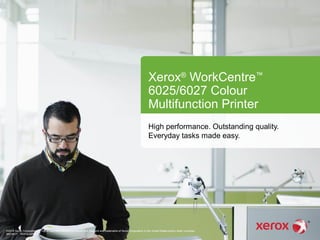 Xerox®
WorkCentre™
6025/6027 Colour
Multifunction Printer
High performance. Outstanding quality.
Everyday tasks made easy.
©2014 Xerox Corporation. All rights reserved. Xerox® and Xerox and Design® are trademarks of Xerox Corporation in the United States and/or other countries.
BR11417 602PA-02EA
 