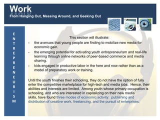 Work
From Hanging Out, Messing Around, and Geeking Out
This section will illustrate:
- the avenues that young people are finding to mobilize new media for
economic gain.
- the emerging potential for activating youth entrepreneurism and real-life
learning through online networks of peer-based commerce and media
sharing.
- kids engaged in productive labor in the here and now rather than as a
model of preparatory work or training.
Until the youth finishes their schooling, they do not have the option of fully
enter the competitive marketplace for high-tech and media jobs. Hence, their
abilities and interests are limited. Among youth whose primary occupation is
schooling, and who are interested in capitalizing on their new media
skills, have found three modes of economic activity: publishing and
distribution of creative work, freelancing, and the pursuit of enterprises.
E
N
T
R
E
P
R
E
N
E
U
R
I
S
M
 