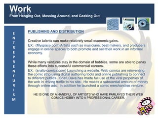 Work
From Hanging Out, Messing Around, and Geeking Out
PUBLISHING AND DISTRIBUTION
Creative talents can make relatively small economic gains.
EX: (Myspace.com) Artists such as musicians, beat makers, and producers
engage in online spaces to both promote and sell their work in an informal
economy.
While many ventures stay in the domain of hobbies, some are able to parlay
these efforts into successful commercial careers.
EX: (snafu-comics.com) Launching a website. Web comics are reinventing
the comic strip using digital authoring tools and online publishing to connect
to different publics. SnafuDave has made full use of the viral properties of
the web in driving traffic to his site. He makes a substantial amount of money
through online ads. In addition he launched a comic merchandise venture.
HE IS ONE OF A HANDFUL OF ARTISTS WHO HAVE PARLAYED THEIR WEB
COMICS HOBBY INTO A PROFESSIONAL CAREER.
E
N
T
R
E
P
R
E
N
E
U
R
I
S
M
 