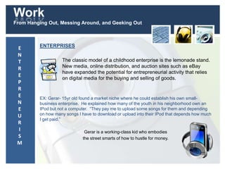 Work
From Hanging Out, Messing Around, and Geeking Out
ENTERPRISES
The classic model of a childhood enterprise is the lemonade stand.
New media, online distribution, and auction sites such as eBay
have expanded the potential for entrepreneurial activity that relies
on digital media for the buying and selling of goods.
EX: Gerar- 15yr old found a market niche where he could establish his own small-
business enterprise. He explained how many of the youth in his neighborhood own an
IPod but not a computer. “They pay me to upload some songs for them and depending
on how many songs I have to download or upload into their IPod that depends how much
I get paid.”
Gerar is a working-class kid who embodies
the street smarts of how to hustle for money.
E
N
T
R
E
P
R
E
N
E
U
R
I
S
M
 