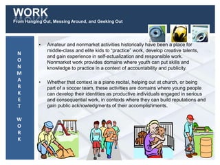 WORK
From Hanging Out, Messing Around, and Geeking Out
• Amateur and nonmarket activities historically have been a place for
middle-class and elite kids to “practice” work, develop creative talents,
and gain experience in self-actualization and responsible work.
Nonmarket work provides domains where youth can put skills and
knowledge to practice in a context of accountability and publicity.
• Whether that context is a piano recital, helping out at church, or being
part of a soccer team, these activities are domains where young people
can develop their identities as productive individuals engaged in serious
and consequential work, in contexts where they can build reputations and
gain public acknowledgments of their accomplishments.
N
O
N
M
A
R
K
E
T
W
O
R
K
 