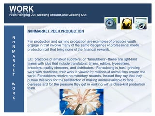WORK
From Hanging Out, Messing Around, and Geeking Out
NONMARKET PEER PRODUCTION
Fan production and gaming production are examples of practices youth
engage in that involve many of the same disciplines of professional media
production but that bring none of the financial rewards.
EX: practices of amateur subtitlers, or “fansubbers”- these are tight-knit
teams with jobs that include translators, timers, editors, typesetters,
encoders, quality checkers, and distributors. Fansubbing is hard, grinding
work with deadlines; their work is viewed by millions of anime fans around the
world. Fansubbers receive no monetary rewards, instead they say that they
pursue this work for the satisfaction of making anime available to fans
overseas and for the pleasure they get in working with a close-knit production
team.
N
O
N
M
A
R
K
E
T
W
O
R
K
 