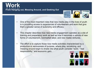 Work
From Hanging out, Messing Around, and Geeking Out
• One of the most important roles that new media play in the lives of youth
is in providing access to experiences of volunteerism and work that give
them a greater sense of autonomy and efficacy.
• This chapter describes how new media engagement operates as a site of
training and preparatory work as well as how it becomes a vehicle of new
forms of volunteerism, nonmarket labor, and new media ventures.
• The effort is to capture those new media activities characterized by a
productive or seriousness of purpose, where play, socializing, and
messing around begin to shade into what youth consider “work,” “real
responsibility,” and economic gain.
 
