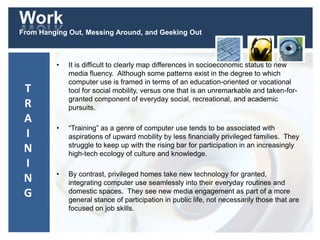 Work
From Hanging Out, Messing Around, and Geeking Out
• It is difficult to clearly map differences in socioeconomic status to new
media fluency. Although some patterns exist in the degree to which
computer use is framed in terms of an education-oriented or vocational
tool for social mobility, versus one that is an unremarkable and taken-for-
granted component of everyday social, recreational, and academic
pursuits.
• “Training” as a genre of computer use tends to be associated with
aspirations of upward mobility by less financially privileged families. They
struggle to keep up with the rising bar for participation in an increasingly
high-tech ecology of culture and knowledge.
• By contrast, privileged homes take new technology for granted,
integrating computer use seamlessly into their everyday routines and
domestic spaces. They see new media engagement as part of a more
general stance of participation in public life, not necessarily those that are
focused on job skills.
T
R
A
I
N
I
N
G
 