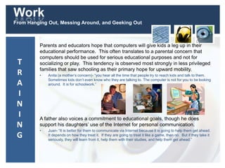 Work
From Hanging Out, Messing Around, and Geeking Out
Parents and educators hope that computers will give kids a leg up in their
educational performance. This often translates to a parental concern that
computers should be used for serious educational purposes and not for
socializing or play. This tendency is observed most strongly in less privileged
families that saw schooling as their primary hope for upward mobility.
• Anita (a mother’s concern)- “you hear all the time that people try to reach kids and talk to them.
Sometimes kids don’t even know who they are talking to. The computer is not for you to be looking
around. It is for schoolwork.”
A father also voices a commitment to educational goals, though he does
support his daughters’ use of the Internet for personal communication.
• Juan- “It is better for them to communicate via Internet because it is going to help them get ahead.
It depends on how they treat it. If they are going to treat it like a game, then no. But if they take it
seriously, they will learn from it, help them with their studies, and help them get ahead.”
T
R
A
I
N
I
N
G
 