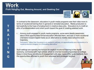 Work
From Hanging Out, Messing Around, and Geeking Out
In contrast to the classroom, educators in youth media programs saw their roles more in
terms of vocational training than in general or remedial education. Media production is
tied explicitly to the hope of employment in creative-class jobs. Educators try to instill an
ethic of professionalism and orient youth toward the goal of creating polished work.
• Among youth engaged in youth media programs, some were deeply pessimistic
about what opportunities formal education afforded them, and saw a more vocational
orientation toward digital media as an alternative to middle-class school-to-work
trajectory.
• Participant- “rather than focusing on an academic pathway, an apprenticeship and mentorship of a
media-production program is a compelling alternative.”
Such settings are opening the horizon for explicit vocational training in the digital
economy, contrasted with high school, which is oriented toward preparation for college.
Keep in mind these conditions of engagement with new media differ quite markedly from
the opportunities afforded to youth from educated and privileged families.
T
R
A
I
N
I
N
G
 