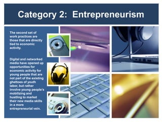 Category 2: Entrepreneurism
The second set of
work practices are
those that are directly
tied to economic
activity.
Digital and networked
media have opened up
opportunities for
economic activity for
young people that are
not part of the existing
ghettoes of youth
labor, but rather
involve young people’s
mobilizing and
hustling to market
their new media skills
in a more
entrepreneurial vein.
 