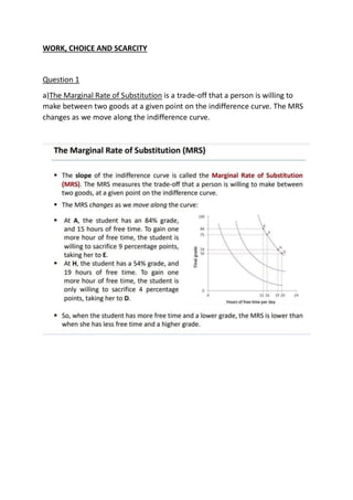 WORK, CHOICE AND SCARCITY
Question 1
a)The Marginal Rate of Substitution is a trade-off that a person is willing to
make between two goods at a given point on the indifference curve. The MRS
changes as we move along the indifference curve.
 