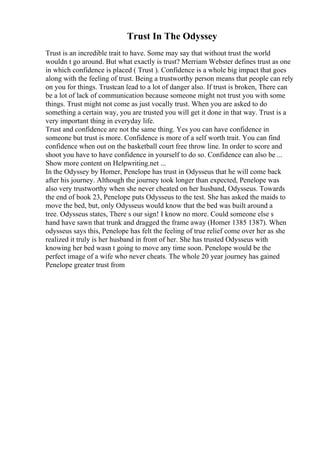Trust In The Odyssey
Trust is an incredible trait to have. Some may say that without trust the world
wouldn t go around. But what exactly is trust? Merriam Webster defines trust as one
in which confidence is placed ( Trust ). Confidence is a whole big impact that goes
along with the feeling of trust. Being a trustworthy person means that people can rely
on you for things. Trustcan lead to a lot of danger also. If trust is broken, There can
be a lot of lack of communication because someone might not trust you with some
things. Trust might not come as just vocally trust. When you are asked to do
something a certain way, you are trusted you will get it done in that way. Trust is a
very important thing in everyday life.
Trust and confidence are not the same thing. Yes you can have confidence in
someone but trust is more. Confidence is more of a self worth trait. You can find
confidence when out on the basketball court free throw line. In order to score and
shoot you have to have confidence in yourself to do so. Confidence can also be ...
Show more content on Helpwriting.net ...
In the Odyssey by Homer, Penelope has trust in Odysseus that he will come back
after his journey. Although the journey took longer than expected, Penelope was
also very trustworthy when she never cheated on her husband, Odysseus. Towards
the end of book 23, Penelope puts Odysseus to the test. She has asked the maids to
move the bed, but, only Odysseus would know that the bed was built around a
tree. Odysseus states, There s our sign! I know no more. Could someone else s
hand have sawn that trunk and dragged the frame away (Homer 1385 1387). When
odysseus says this, Penelope has felt the feeling of true relief come over her as she
realized it truly is her husband in front of her. She has trusted Odysseus with
knowing her bed wasn t going to move any time soon. Penelope would be the
perfect image of a wife who never cheats. The whole 20 year journey has gained
Penelope greater trust from
 