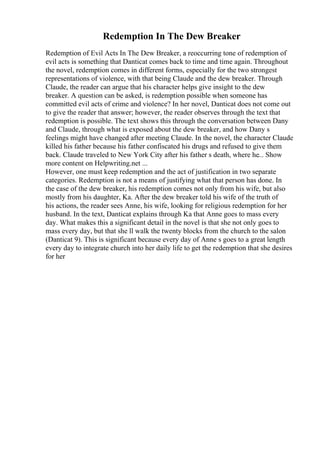 Redemption In The Dew Breaker
Redemption of Evil Acts In The Dew Breaker, a reoccurring tone of redemption of
evil acts is something that Danticat comes back to time and time again. Throughout
the novel, redemption comes in different forms, especially for the two strongest
representations of violence, with that being Claude and the dew breaker. Through
Claude, the reader can argue that his character helps give insight to the dew
breaker. A question can be asked, is redemption possible when someone has
committed evil acts of crime and violence? In her novel, Danticat does not come out
to give the reader that answer; however, the reader observes through the text that
redemption is possible. The text shows this through the conversation between Dany
and Claude, through what is exposed about the dew breaker, and how Dany s
feelings might have changed after meeting Claude. In the novel, the character Claude
killed his father because his father confiscated his drugs and refused to give them
back. Claude traveled to New York City after his father s death, where he... Show
more content on Helpwriting.net ...
However, one must keep redemption and the act of justification in two separate
categories. Redemption is not a means of justifying what that person has done. In
the case of the dew breaker, his redemption comes not only from his wife, but also
mostly from his daughter, Ka. After the dew breaker told his wife of the truth of
his actions, the reader sees Anne, his wife, looking for religious redemption for her
husband. In the text, Danticat explains through Ka that Anne goes to mass every
day. What makes this a significant detail in the novel is that she not only goes to
mass every day, but that she ll walk the twenty blocks from the church to the salon
(Danticat 9). This is significant because every day of Anne s goes to a great length
every day to integrate church into her daily life to get the redemption that she desires
for her
 