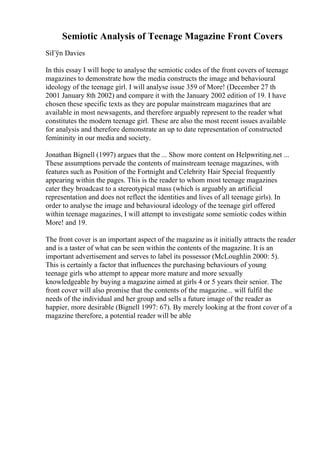 Semiotic Analysis of Teenage Magazine Front Covers
SiГўn Davies
In this essay I will hope to analyse the semiotic codes of the front covers of teenage
magazines to demonstrate how the media constructs the image and behavioural
ideology of the teenage girl. I will analyse issue 359 of More! (December 27 th
2001 January 8th 2002) and compare it with the January 2002 edition of 19. I have
chosen these specific texts as they are popular mainstream magazines that are
available in most newsagents, and therefore arguably represent to the reader what
constitutes the modern teenage girl. These are also the most recent issues available
for analysis and therefore demonstrate an up to date representation of constructed
femininity in our media and society.
Jonathan Bignell (1997) argues that the ... Show more content on Helpwriting.net ...
These assumptions pervade the contents of mainstream teenage magazines, with
features such as Position of the Fortnight and Celebrity Hair Special frequently
appearing within the pages. This is the reader to whom most teenage magazines
cater they broadcast to a stereotypical mass (which is arguably an artificial
representation and does not reflect the identities and lives of all teenage girls). In
order to analyse the image and behavioural ideology of the teenage girl offered
within teenage magazines, I will attempt to investigate some semiotic codes within
More! and 19.
The front cover is an important aspect of the magazine as it initially attracts the reader
and is a taster of what can be seen within the contents of the magazine. It is an
important advertisement and serves to label its possessor (McLoughlin 2000: 5).
This is certainly a factor that influences the purchasing behaviours of young
teenage girls who attempt to appear more mature and more sexually
knowledgeable by buying a magazine aimed at girls 4 or 5 years their senior. The
front cover will also promise that the contents of the magazine... will fulfil the
needs of the individual and her group and sells a future image of the reader as
happier, more desirable (Bignell 1997: 67). By merely looking at the front cover of a
magazine therefore, a potential reader will be able
 